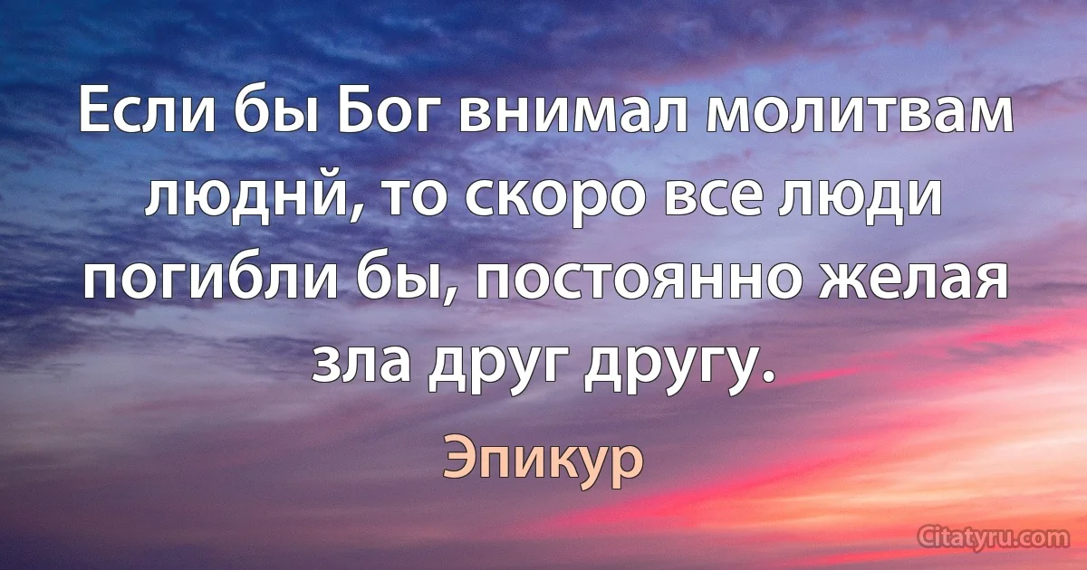 Если бы Бог внимал молитвам люднй, то скоро все люди погибли бы, постоянно желая зла друг другу. (Эпикур)