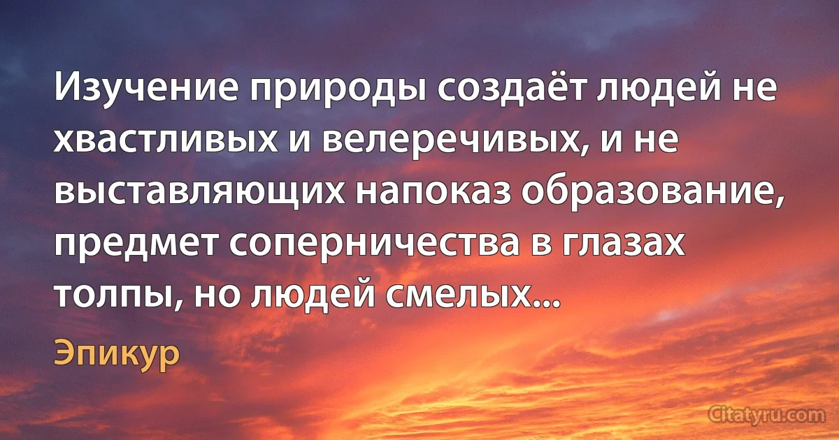 Изучение природы создаёт людей не хвастливых и велеречивых, и не выставляющих напоказ образование, предмет соперничества в глазах толпы, но людей смелых... (Эпикур)