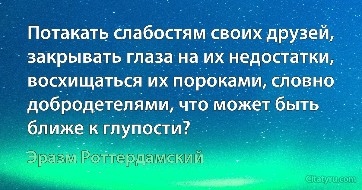 Потакать слабостям своих друзей, закрывать глаза на их недостатки, восхищаться их пороками, словно добродетелями, что может быть ближе к глупости? (Эразм Роттердамский)