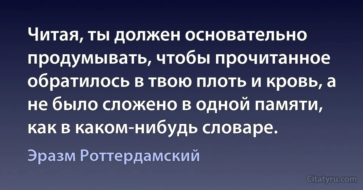 Читая, ты должен основательно продумывать, чтобы прочитанное обратилось в твою плоть и кровь, а не было сложено в одной памяти, как в каком-нибудь словаре. (Эразм Роттердамский)