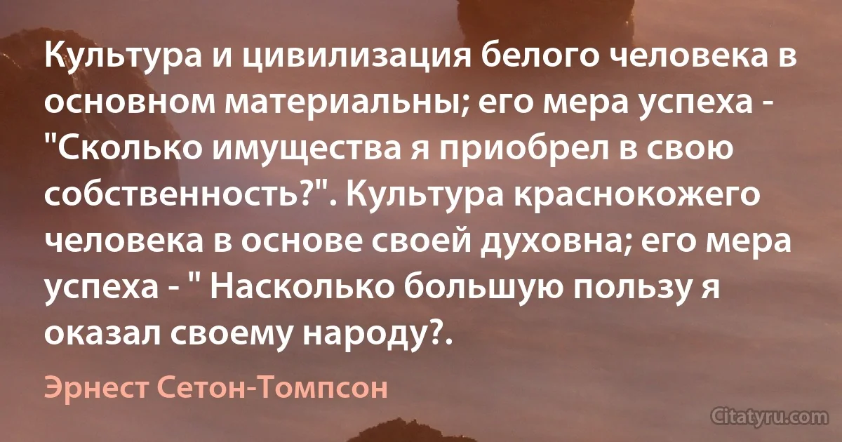 Культура и цивилизация белого человека в основном материальны; его мера успеха - "Сколько имущества я приобрел в свою собственность?". Культура краснокожего человека в основе своей духовна; его мера успеха - " Насколько большую пользу я оказал своему народу?. (Эрнест Сетон-Томпсон)