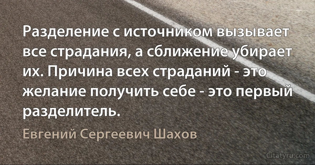 Разделение с источником вызывает все страдания, а сближение убирает их. Причина всех страданий - это желание получить себе - это первый разделитель. (Евгений Сергеевич Шахов)