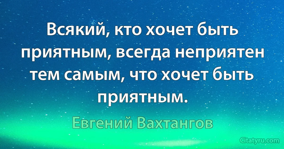 Всякий, кто хочет быть приятным, всегда неприятен тем самым, что хочет быть приятным. (Евгений Вахтангов)