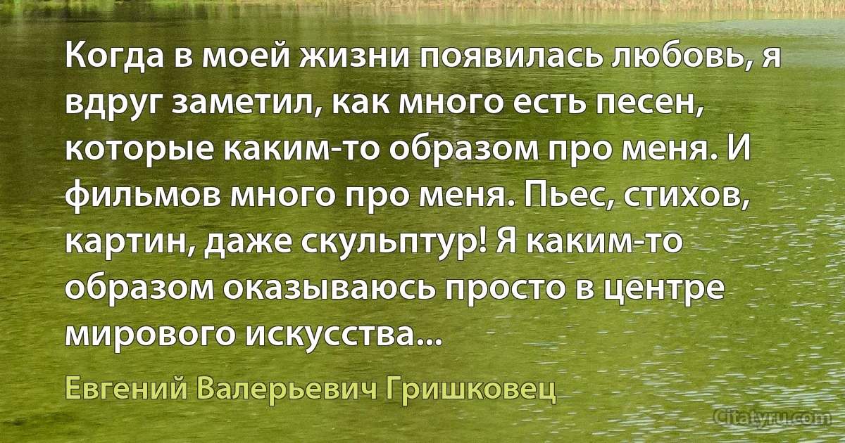 Когда в моей жизни появилась любовь, я вдруг заметил, как много есть песен, которые каким-то образом про меня. И фильмов много про меня. Пьес, стихов, картин, даже скульптур! Я каким-то образом оказываюсь просто в центре мирового искусства... (Евгений Валерьевич Гришковец)