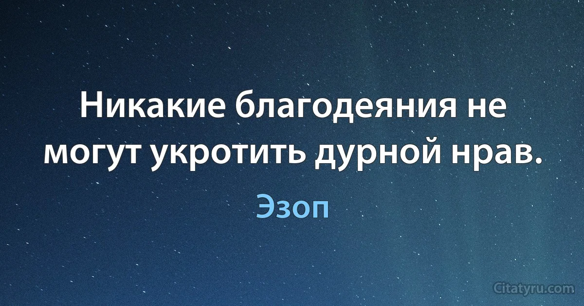 Никакие благодеяния не могут укротить дурной нрав. (Эзоп)