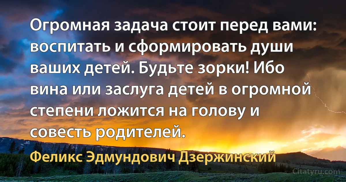 Огромная задача стоит перед вами: воспитать и сформировать души ваших детей. Будьте зорки! Ибо вина или заслуга детей в огромной степени ложится на голову и совесть родителей. (Феликс Эдмундович Дзержинский)