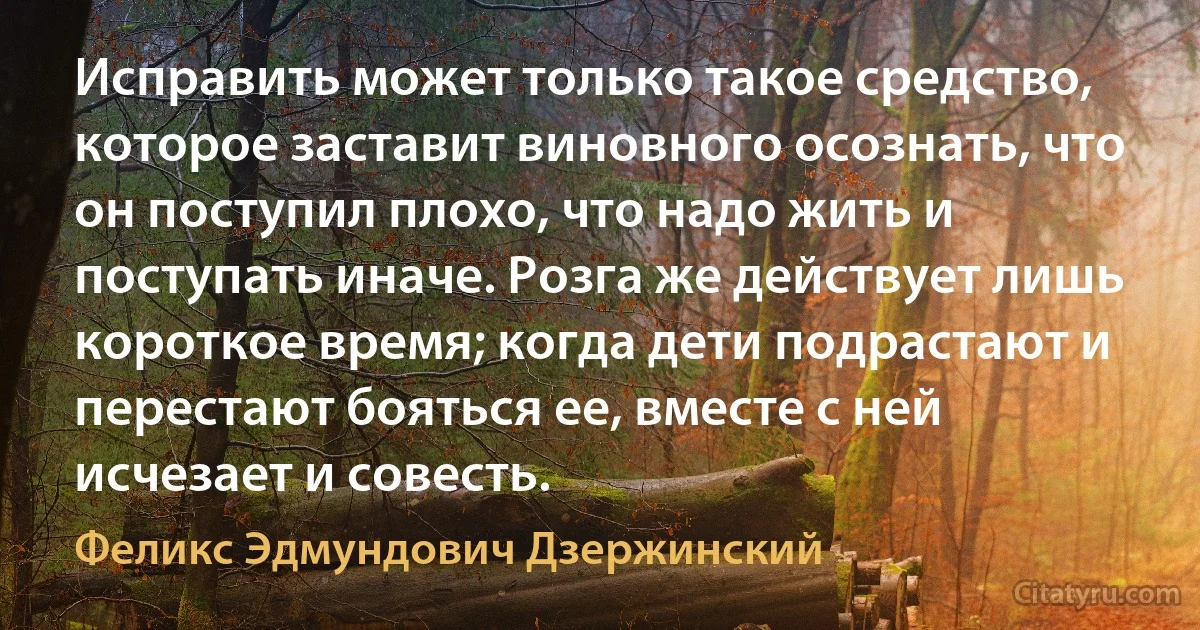 Исправить может только такое средство, которое заставит виновного осознать, что он поступил плохо, что надо жить и поступать иначе. Розга же действует лишь короткое время; когда дети подрастают и перестают бояться ее, вместе с ней исчезает и совесть. (Феликс Эдмундович Дзержинский)