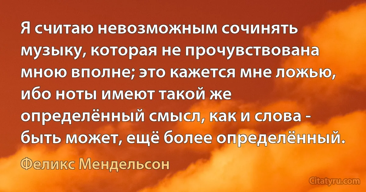 Я считаю невозможным сочинять музыку, которая не прочувствована мною вполне; это кажется мне ложью, ибо ноты имеют такой же определённый смысл, как и слова - быть может, ещё более определённый. (Феликс Мендельсон)