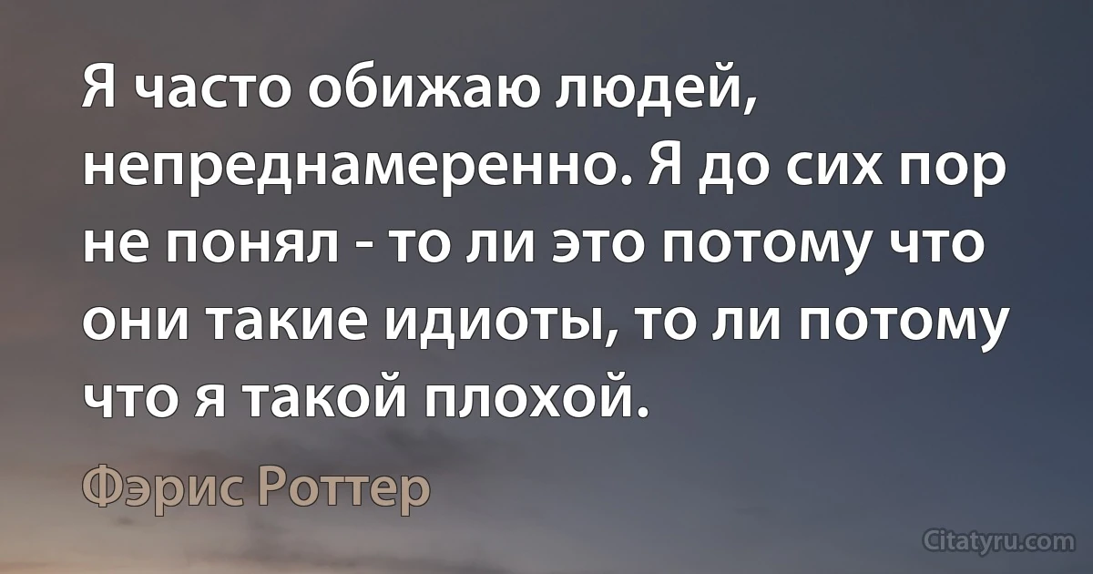 Я часто обижаю людей, непреднамеренно. Я до сих пор не понял - то ли это потому что они такие идиоты, то ли потому что я такой плохой. (Фэрис Роттер)