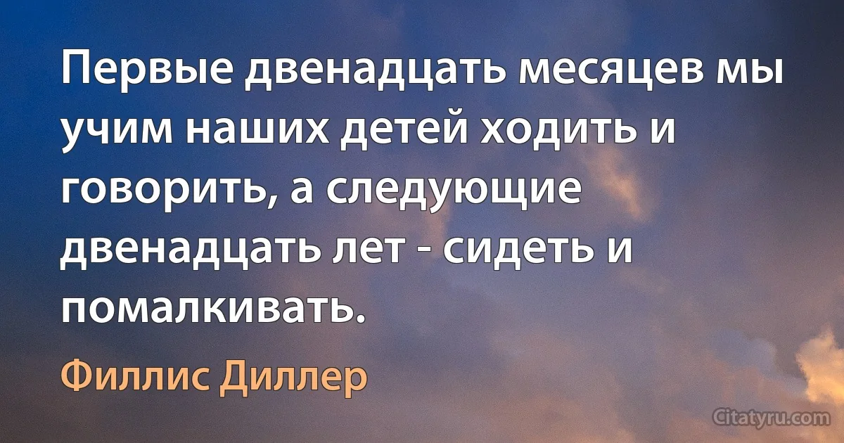 Первые двенадцать месяцев мы учим наших детей ходить и говорить, а следующие двенадцать лет - сидеть и помалкивать. (Филлис Диллер)