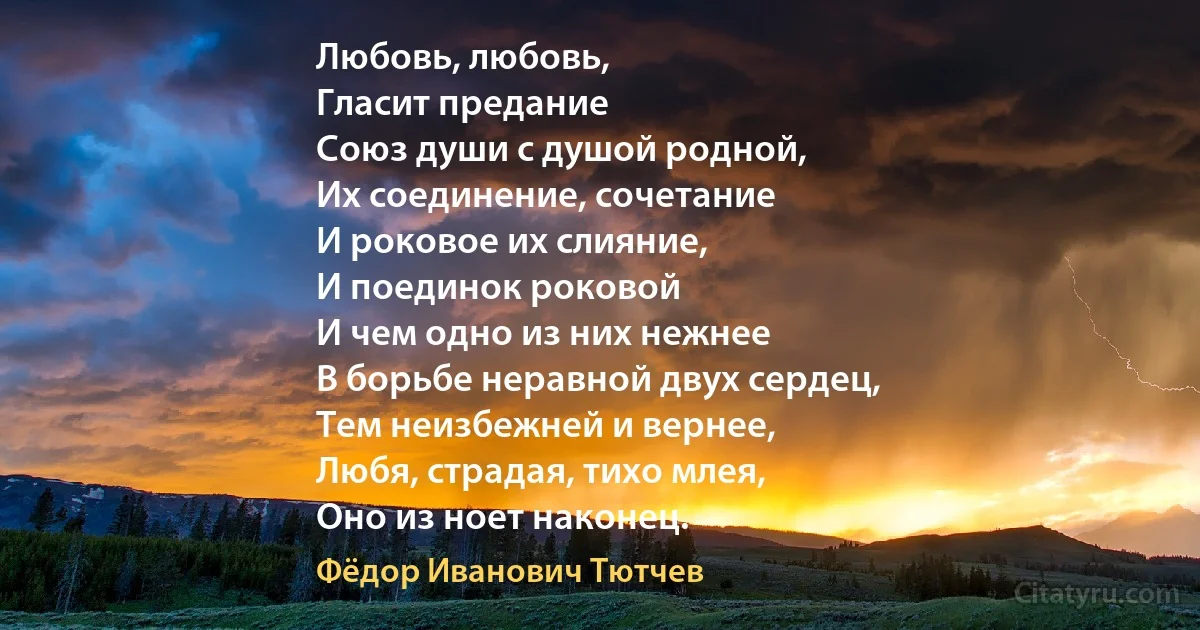 Любовь, любовь, 
Гласит предание
Союз души с душой родной,
Их соединение, сочетание
И роковое их слияние,
И поединок роковой 
И чем одно из них нежнее
В борьбе неравной двух сердец,
Тем неизбежней и вернее, 
Любя, страдая, тихо млея,
Оно из ноет наконец. (Фёдор Иванович Тютчев)