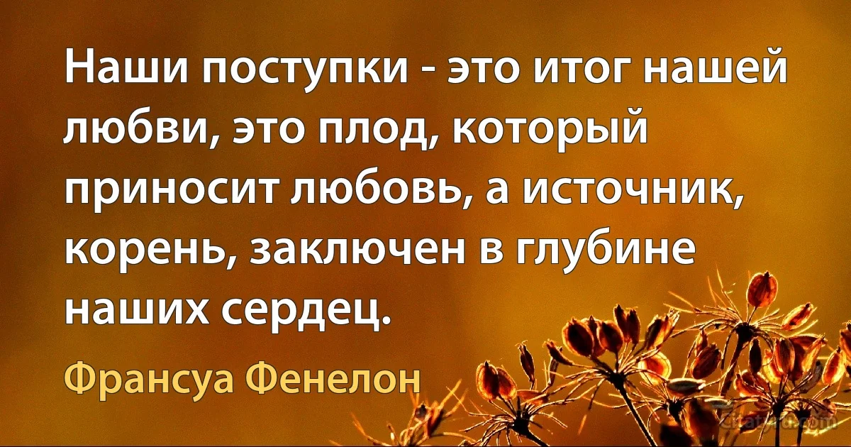 Наши поступки - это итог нашей любви, это плод, который приносит любовь, а источник, корень, заключен в глубине наших сердец. (Франсуа Фенелон)