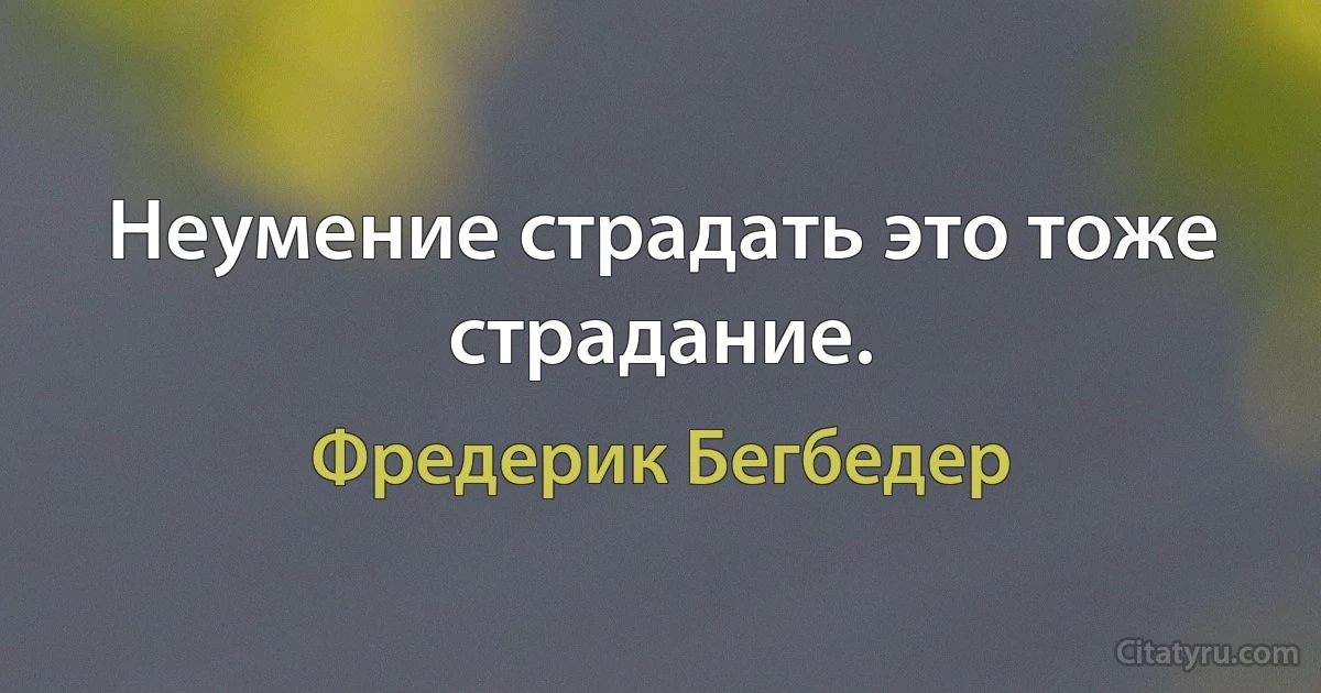 Неумение страдать это тоже страдание. (Фредерик Бегбедер)