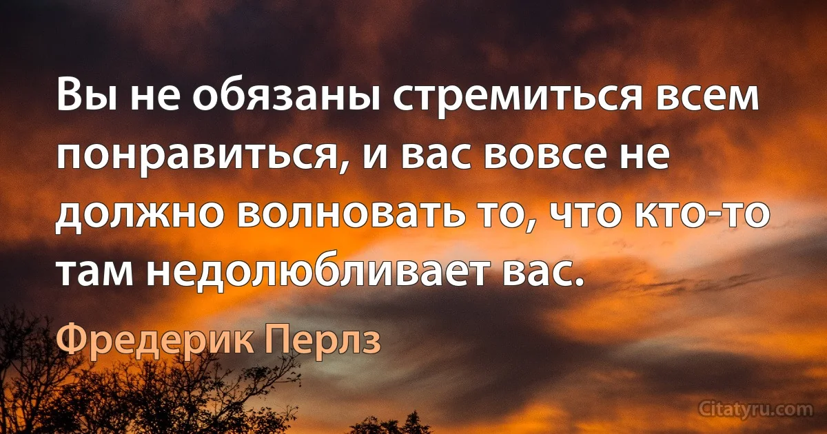 Вы не обязаны стремиться всем понравиться, и вас вовсе не должно волновать то, что кто-то там недолюбливает вас. (Фредерик Перлз)