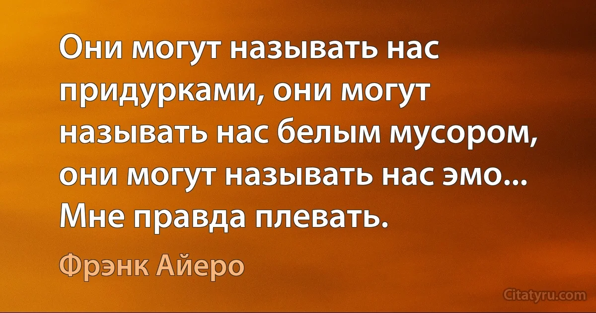 Они могут называть нас придурками, они могут называть нас белым мусором, они могут называть нас эмо... Мне правда плевать. (Фрэнк Айеро)