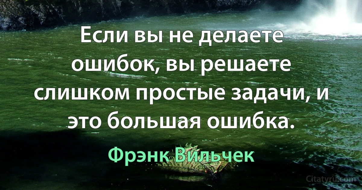 Если вы не делаете ошибок, вы решаете слишком простые задачи, и это большая ошибка. (Фрэнк Вильчек)