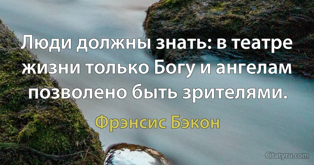 Люди должны знать: в театре жизни только Богу и ангелам позволено быть зрителями. (Фрэнсис Бэкон)