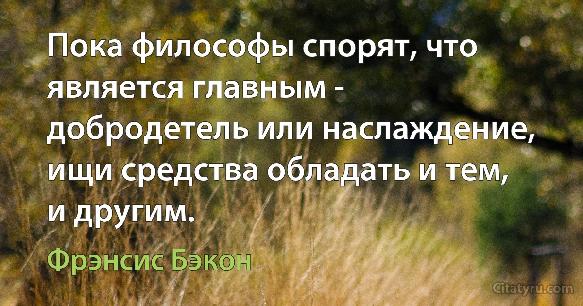 Пока философы спорят, что является главным - добродетель или наслаждение, ищи средства обладать и тем, и другим. (Фрэнсис Бэкон)