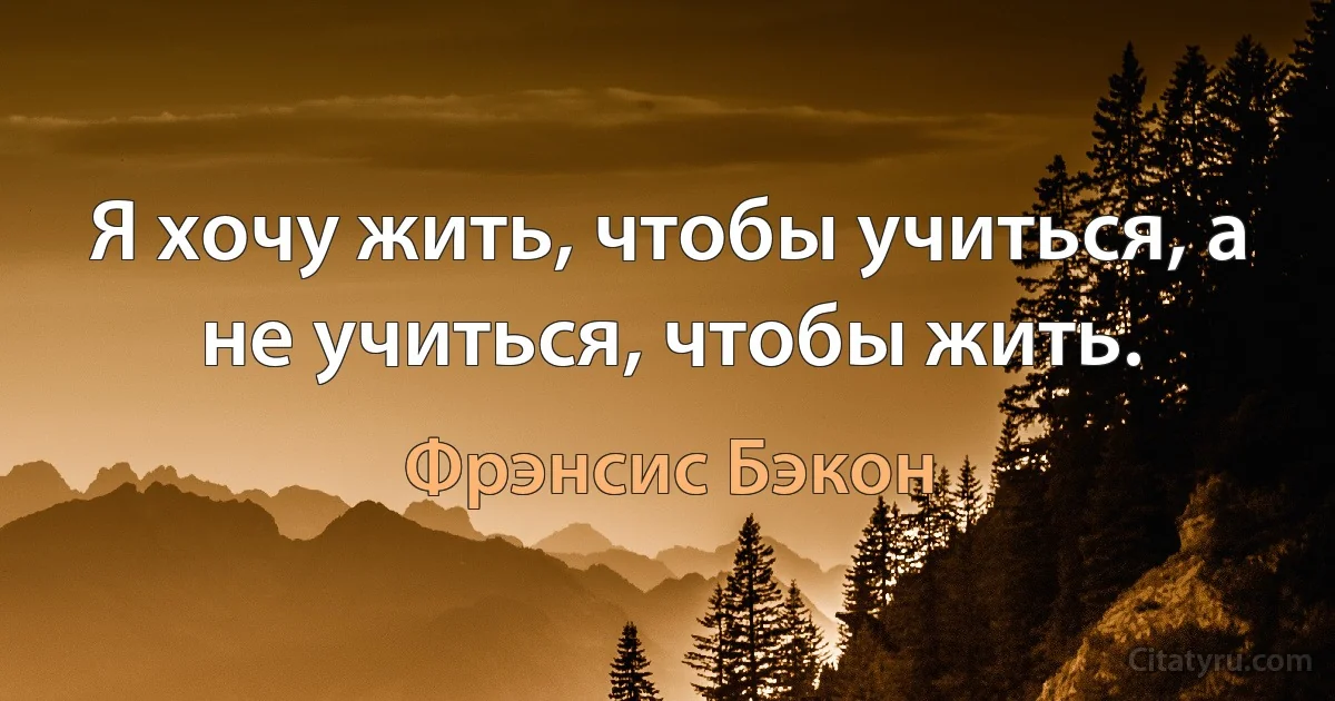 Я хочу жить, чтобы учиться, а не учиться, чтобы жить. (Фрэнсис Бэкон)