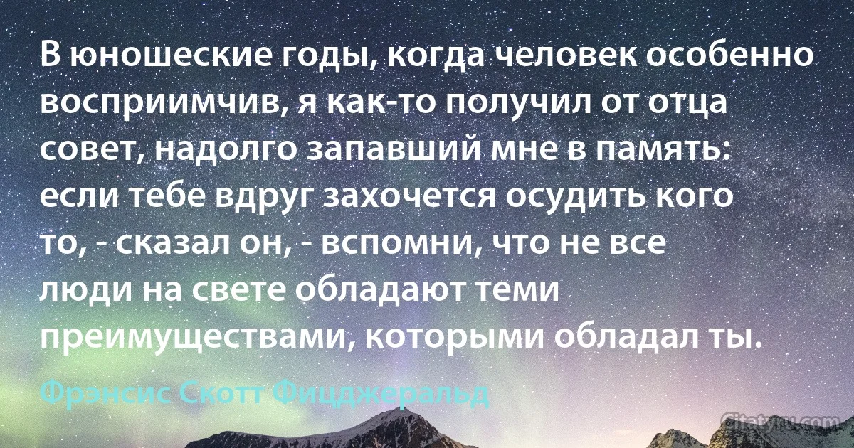 В юношеские годы, когда человек особенно восприимчив, я как-то получил от отца совет, надолго запавший мне в память: если тебе вдруг захочется осудить кого то, - сказал он, - вспомни, что не все люди на свете обладают теми преимуществами, которыми обладал ты. (Фрэнсис Скотт Фицджеральд)