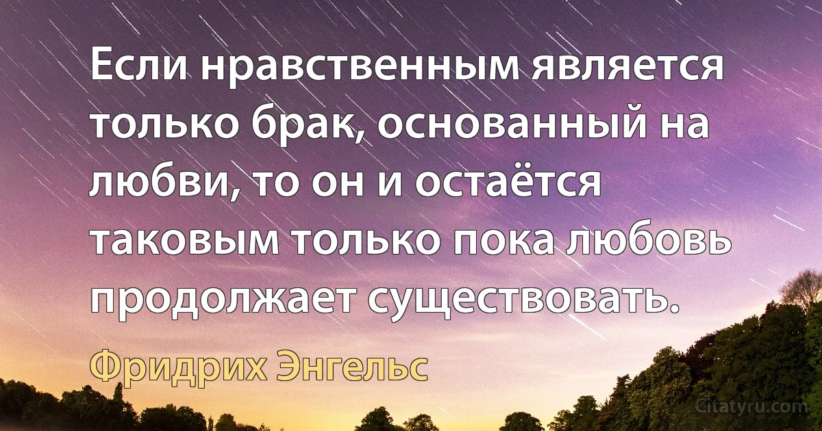 Если нравственным является только брак, основанный на любви, то он и остаётся таковым только пока любовь продолжает существовать. (Фридрих Энгельс)