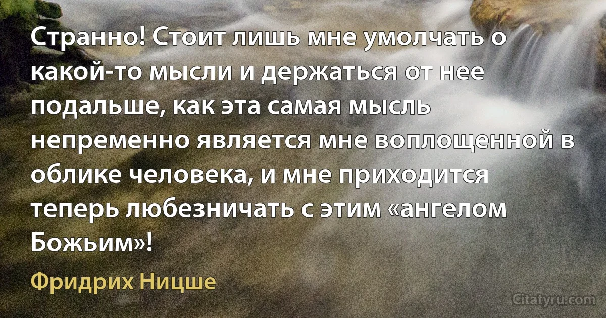 Странно! Стоит лишь мне умолчать о какой-то мысли и держаться от нее подальше, как эта самая мысль непременно является мне воплощенной в облике человека, и мне приходится теперь любезничать с этим «ангелом Божьим»! (Фридрих Ницше)