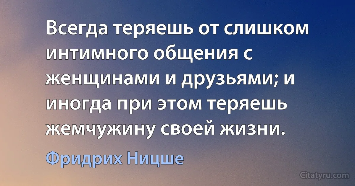 Всегда теряешь от слишком интимного общения с женщинами и друзьями; и иногда при этом теряешь жемчужину своей жизни. (Фридрих Ницше)