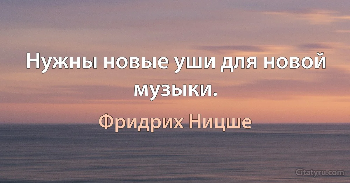 Нужны новые уши для новой музыки. (Фридрих Ницше)