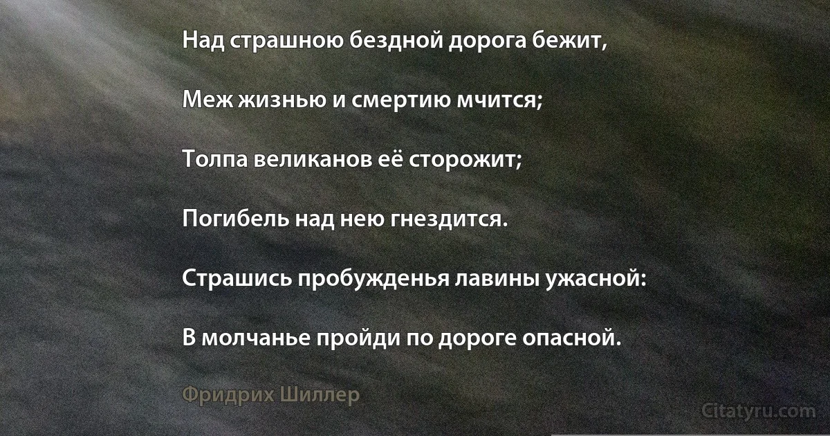 Над страшною бездной дорога бежит,

Меж жизнью и смертию мчится;

Толпа великанов её сторожит;

Погибель над нею гнездится.

Страшись пробужденья лавины ужасной:

В молчанье пройди по дороге опасной. (Фридрих Шиллер)