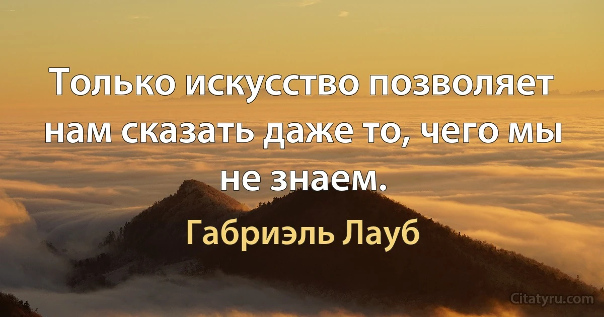 Только искусство позволяет нам сказать даже то, чего мы не знаем. (Габриэль Лауб)