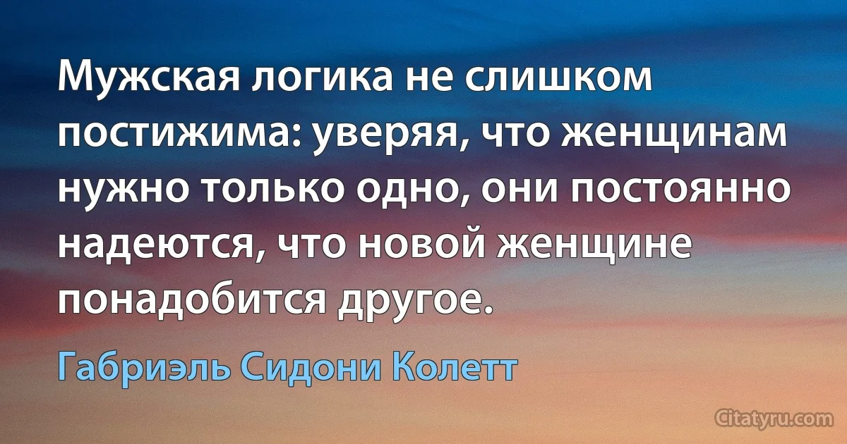 Мужская логика не слишком постижима: уверяя, что женщинам нужно только одно, они постоянно надеются, что новой женщине понадобится другое. (Габриэль Сидони Колетт)