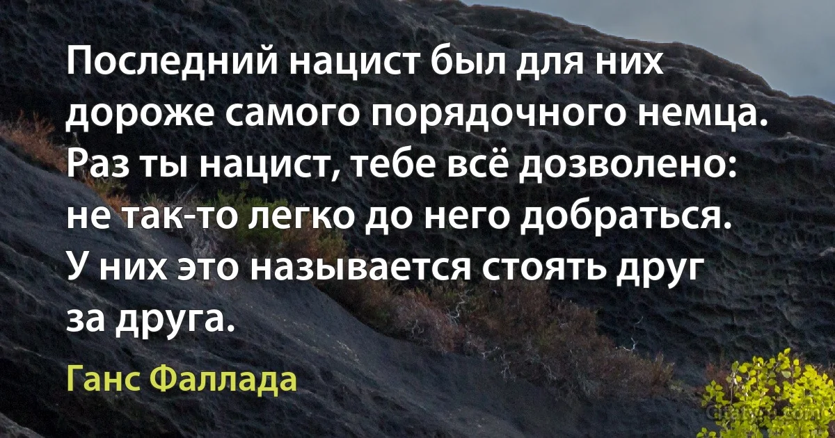 Последний нацист был для них дороже самого порядочного немца. Раз ты нацист, тебе всё дозволено: не так-то легко до него добраться. У них это называется стоять друг за друга. (Ганс Фаллада)