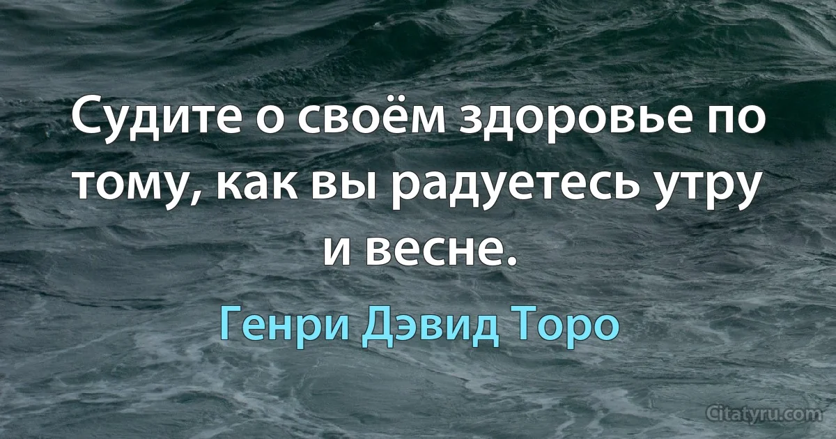 Судите о своём здоровье по тому, как вы радуетесь утру и весне. (Генри Дэвид Торо)