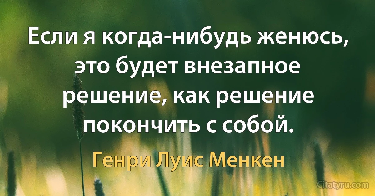 Если я когда-нибудь женюсь, это будет внезапное решение, как решение покончить с собой. (Генри Луис Менкен)