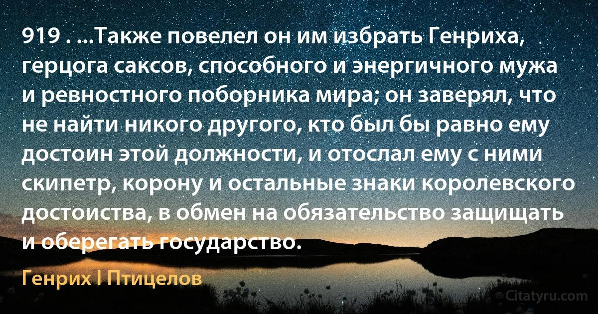 919 . ...Также повелел он им избрать Генриха, герцога саксов, способного и энергичного мужа и ревностного поборника мира; он заверял, что не найти никого другого, кто был бы равно ему достоин этой должности, и отослал ему с ними скипетр, корону и остальные знаки королевского достоиства, в обмен на обязательство защищать и оберегать государство. (Генрих I Птицелов)