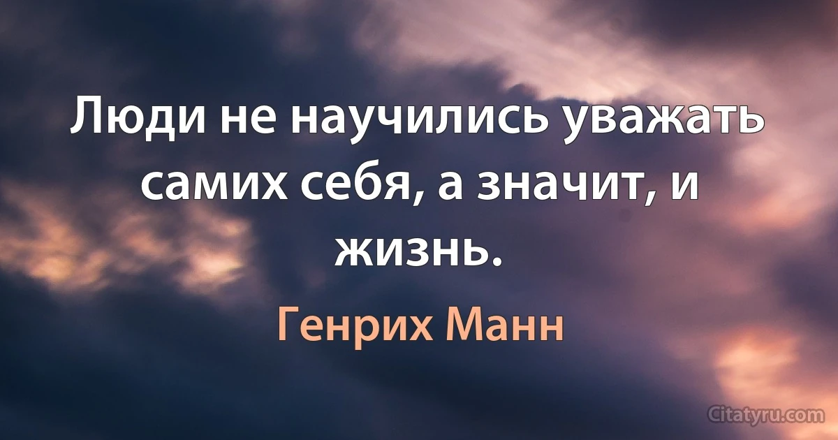 Люди не научились уважать самих себя, а значит, и жизнь. (Генрих Манн)