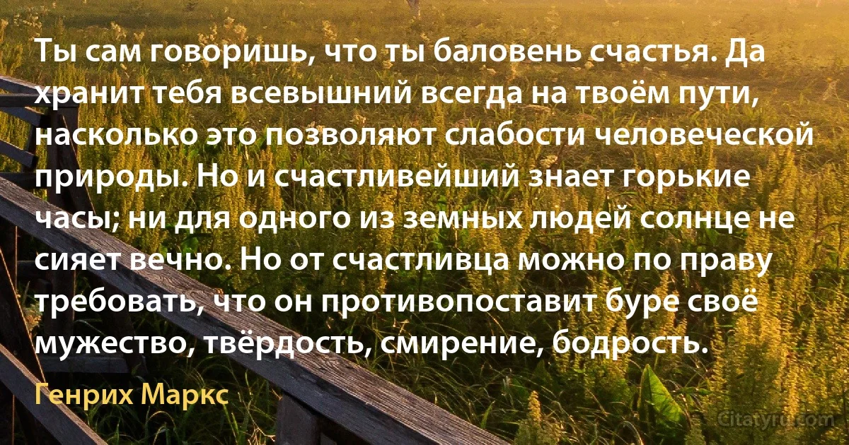 Ты сам говоришь, что ты баловень счастья. Да хранит тебя всевышний всегда на твоём пути, насколько это позволяют слабости человеческой природы. Но и счастливейший знает горькие часы; ни для одного из земных людей солнце не сияет вечно. Но от счастливца можно по праву требовать, что он противопоставит буре своё мужество, твёрдость, смирение, бодрость. (Генрих Маркс)