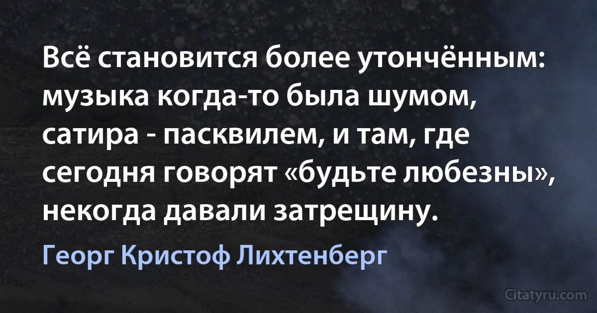 Всё становится более утончённым: музыка когда-то была шумом, сатира - пасквилем, и там, где сегодня говорят «будьте любезны», некогда давали затрещину. (Георг Кристоф Лихтенберг)