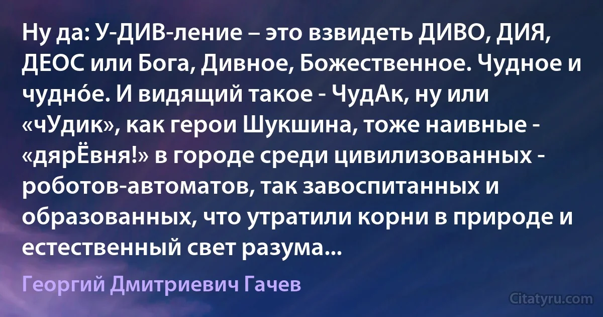 Ну да: У-ДИВ-ление – это взвидеть ДИВО, ДИЯ, ДЕОС или Бога, Дивное, Божественное. Чудное и чуднóе. И видящий такое - ЧудАк, ну или «чУдик», как герои Шукшина, тоже наивные - «дярЁвня!» в городе среди цивилизованных - роботов-автоматов, так завоспитанных и образованных, что утратили корни в природе и естественный свет разума... (Георгий Дмитриевич Гачев)