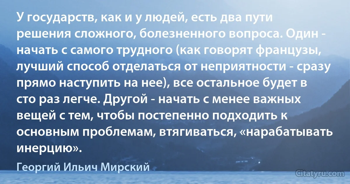 У государств, как и у людей, есть два пути решения сложного, болезненного вопроса. Один - начать с самого трудного (как говорят французы, лучший способ отделаться от неприятности - сразу прямо наступить на нее), все остальное будет в сто раз легче. Другой - начать с менее важных вещей с тем, чтобы постепенно подходить к основным проблемам, втягиваться, «нарабатывать инерцию». (Георгий Ильич Мирский)