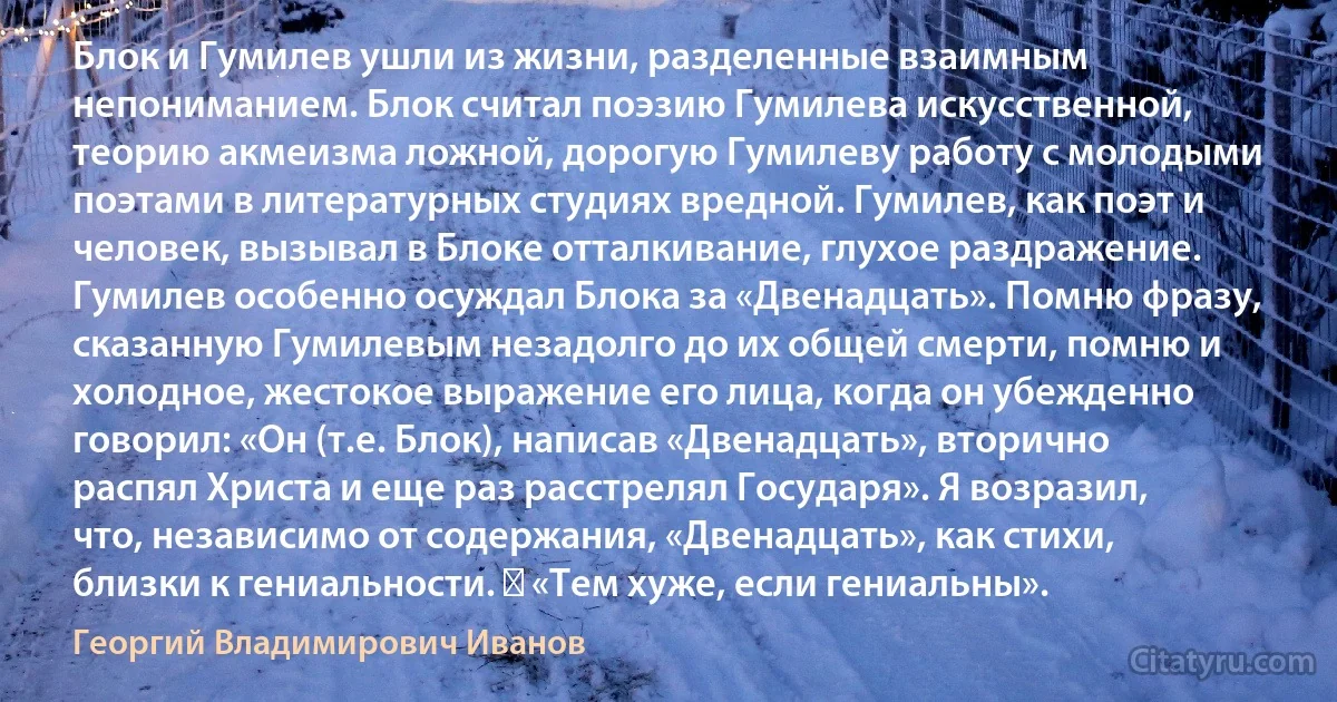 Блок и Гумилев ушли из жизни, разделенные взаимным непониманием. Блок считал поэзию Гумилева искусственной, теорию акмеизма ложной, дорогую Гумилеву работу с молодыми поэтами в литературных студиях вредной. Гумилев, как поэт и человек, вызывал в Блоке отталкивание, глухое раздражение. Гумилев особенно осуждал Блока за «Двенадцать». Помню фразу, сказанную Гумилевым незадолго до их общей смерти, помню и холодное, жестокое выражение его лица, когда он убежденно говорил: «Он (т.е. Блок), написав «Двенадцать», вторично распял Христа и еще раз расстрелял Государя». Я возразил, что, независимо от содержания, «Двенадцать», как стихи, близки к гениальности. ― «Тем хуже, если гениальны». (Георгий Владимирович Иванов)