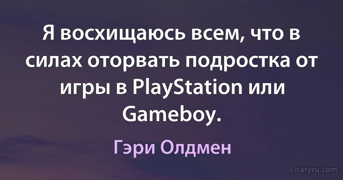 Я восхищаюсь всем, что в силах оторвать подростка от игры в PlayStation или Gameboy. (Гэри Олдмен)