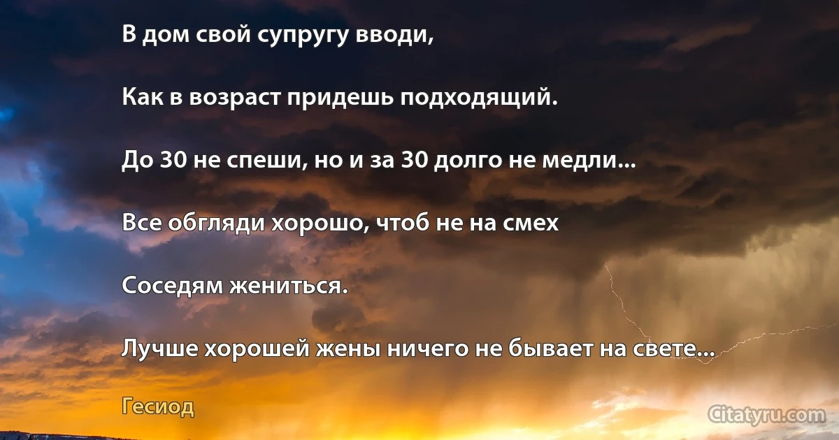 В дом свой супругу вводи,

Как в возраст придешь подходящий.

До 30 не спеши, но и за 30 долго не медли...

Все обгляди хорошо, чтоб не на смех

Соседям жениться.

Лучше хорошей жены ничего не бывает на свете... (Гесиод)