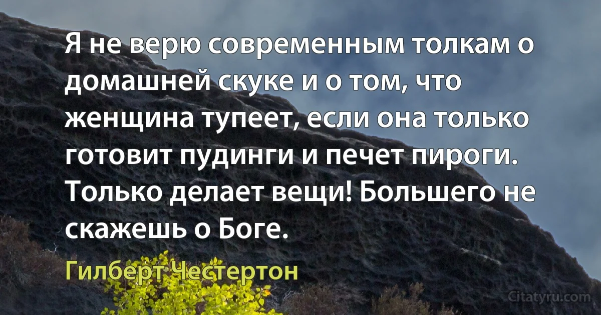 Я не верю современным толкам о домашней скуке и о том, что женщина тупеет, если она только готовит пудинги и печет пироги. Только делает вещи! Большего не скажешь о Боге. (Гилберт Честертон)