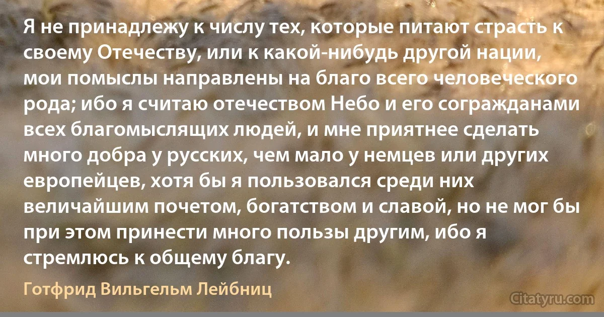 Я не принадлежу к числу тех, которые питают страсть к своему Отечеству, или к какой-нибудь другой нации, мои помыслы направлены на благо всего человеческого рода; ибо я считаю отечеством Небо и его согражданами всех благомыслящих людей, и мне приятнее сделать много добра у русских, чем мало у немцев или других европейцев, хотя бы я пользовался среди них величайшим почетом, богатством и славой, но не мог бы при этом принести много пользы другим, ибо я стремлюсь к общему благу. (Готфрид Вильгельм Лейбниц)