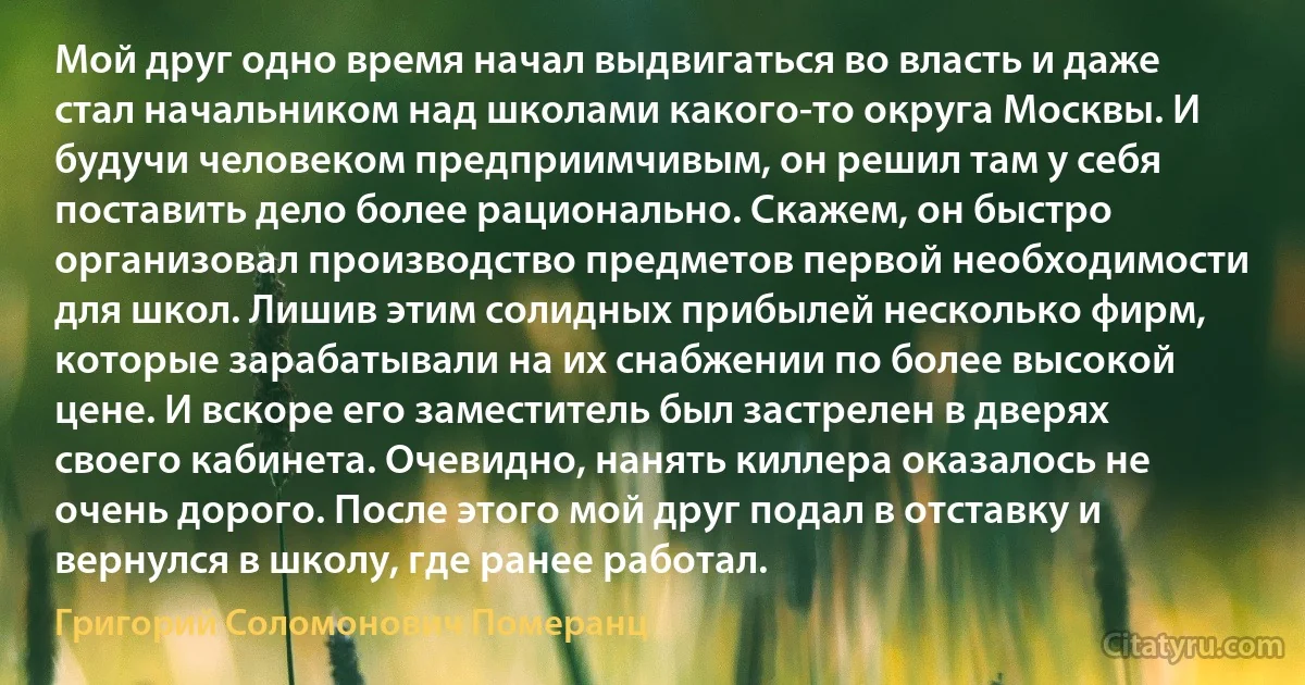 Мой друг одно время начал выдвигаться во власть и даже стал начальником над школами какого-то округа Москвы. И будучи человеком предприимчивым, он решил там у себя поставить дело более рационально. Скажем, он быстро организовал производство предметов первой необходимости для школ. Лишив этим солидных прибылей несколько фирм, которые зарабатывали на их снабжении по более высокой цене. И вскоре его заместитель был застрелен в дверях своего кабинета. Очевидно, нанять киллера оказалось не очень дорого. После этого мой друг подал в отставку и вернулся в школу, где ранее работал. (Григорий Соломонович Померанц)