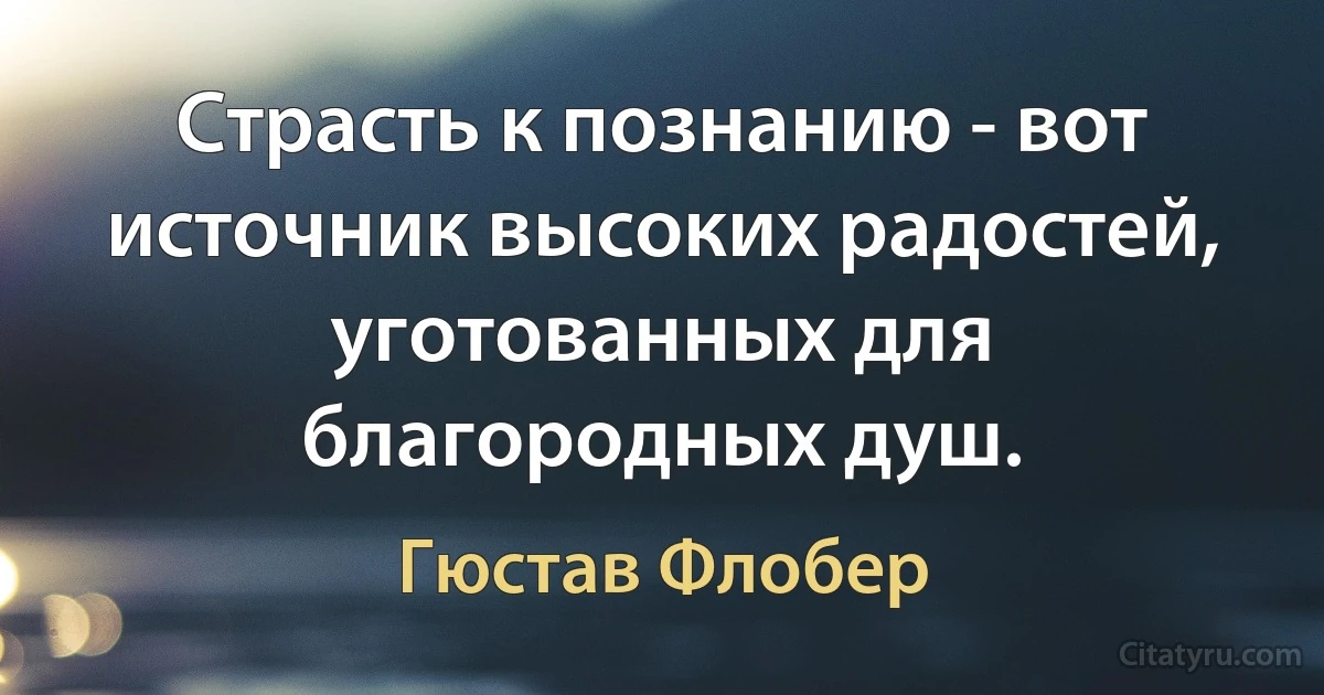 Страсть к познанию - вот источник высоких радостей, уготованных для благородных душ. (Гюстав Флобер)