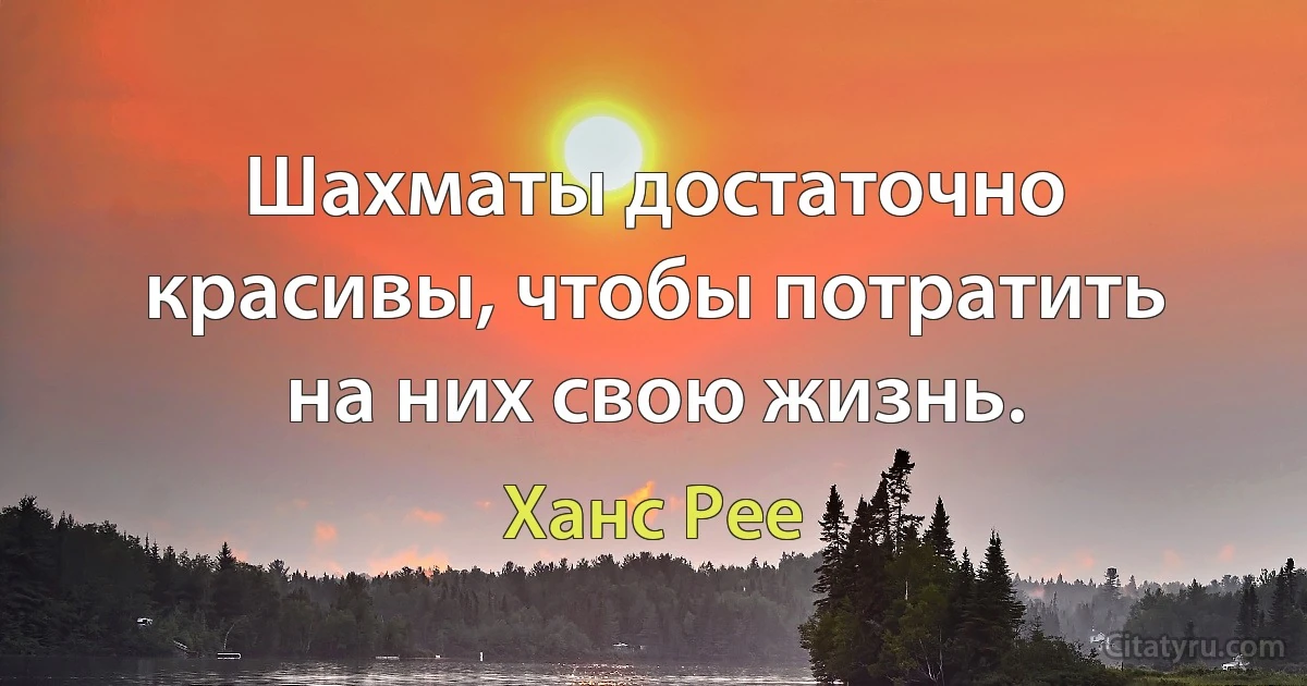 Шахматы достаточно красивы, чтобы потратить на них свою жизнь. (Ханс Рее)