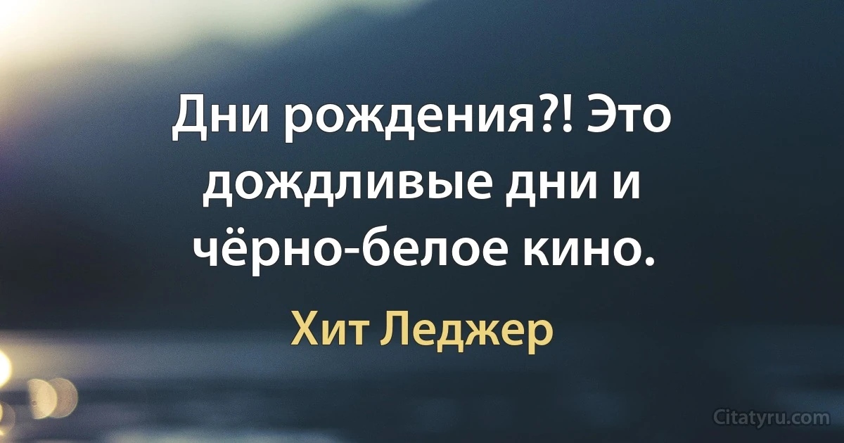 Дни рождения?! Это дождливые дни и чёрно-белое кино. (Хит Леджер)