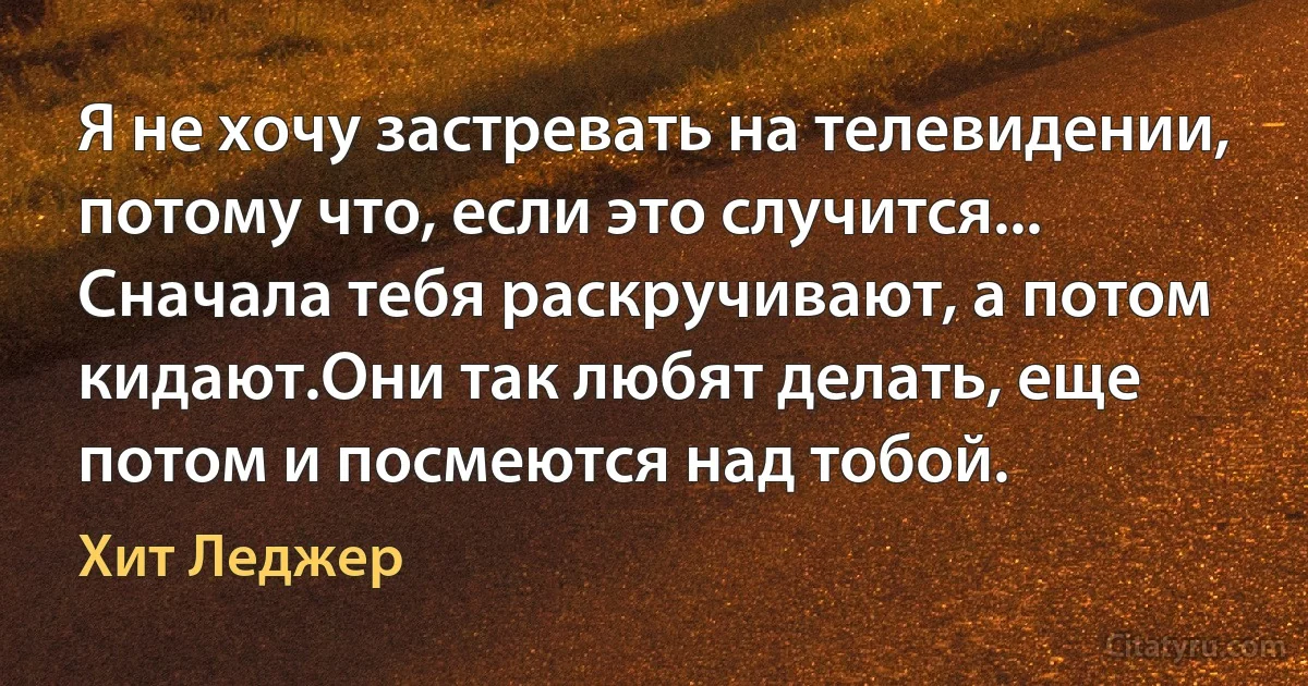 Я не хочу застревать на телевидении, потому что, если это случится... Сначала тебя раскручивают, а потом кидают.Они так любят делать, еще потом и посмеются над тобой. (Хит Леджер)